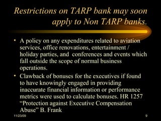 Restrictions on TARP bank may soon apply to Non TARP banks. A policy on any expenditures related to aviation services, office renovations, entertainment / holiday parties, and  conferences and events which fall outside the scope of normal business operations. Clawback of bonuses for the executives if found to have knowingly engaged in providing inaccurate financial information or performance metrics were used to calculate bonuses. HR 1257 “Protection against Executive Compensation Abuse” B. Frank 