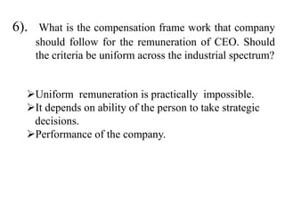 6). What is the compensation frame work that company
should follow for the remuneration of CEO. Should
the criteria be uniform across the industrial spectrum?
Uniform remuneration is practically impossible.
It depends on ability of the person to take strategic
decisions.
Performance of the company.