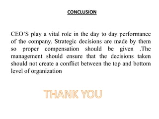 CONCLUSION
CEO’S play a vital role in the day to day performance
of the company. Strategic decisions are made by them
so proper compensation should be given .The
management should ensure that the decisions taken
should not create a conflict between the top and bottom
level of organization