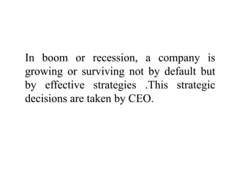 In boom or recession, a company is
growing or surviving not by default but
by effective strategies .This strategic
decisions are taken by CEO.