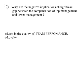 2) What are the negative implications of significant
gap between the compensation of top management
and lower management ?
oLack in the quality of TEAM PERFOMANCE.
oLoyalty.