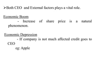 Both CEO and External factors plays a vital role.
Economic Boom
- Increase of share price is a natural
phenomenon.
Economic Depression
- If company is not much affected credit goes to
CEO
eg: Apple