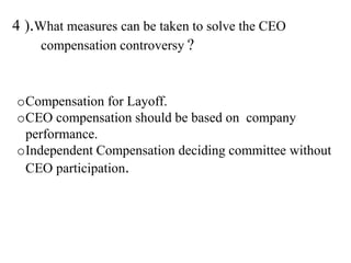 4 ).What measures can be taken to solve the CEO
compensation controversy ?
oCompensation for Layoff.
oCEO compensation should be based on company
performance.
oIndependent Compensation deciding committee without
CEO participation.