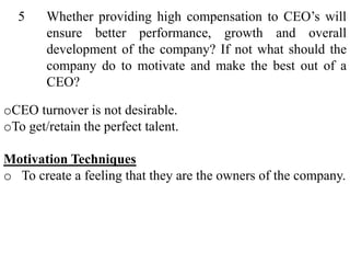 5 Whether providing high compensation to CEO’s will
ensure better performance, growth and overall
development of the company? If not what should the
company do to motivate and make the best out of a
CEO?
oCEO turnover is not desirable.
oTo get/retain the perfect talent.
Motivation Techniques
o To create a feeling that they are the owners of the company.