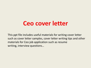Ceo cover letter
This ppt file includes useful materials for writing cover letter
such as cover letter samples, cover letter writing tips and other
materials for Ceo job application such as resume
writing, interview questions…

 