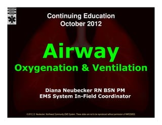 Continuing Education
                           October 2012



                   Airway
Oxygenation & Ventilation

                  Diana Neubecker RN BSN PM
                EMS System In-Field Coordinator


  ©2012, D. Neubecker, Northwest Community EMS System, These slides are not to be reproduced without permission of NWCEMSS.
 