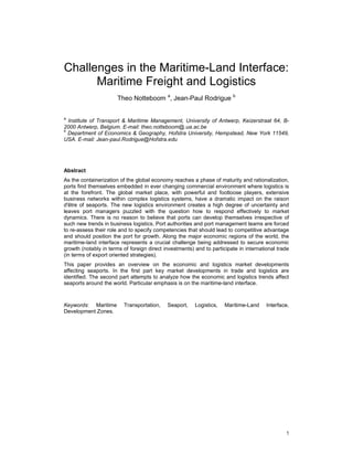 1
Challenges in the Maritime-Land Interface:
Maritime Freight and Logistics
Theo Notteboom a
, Jean-Paul Rodrigue b
a
Institute of Transport & Maritime Management, University of Antwerp, Keizerstraat 64, B-
2000 Antwerp, Belgium. E-mail: theo.notteboom@.ua.ac.be
b
Department of Economics & Geography, Hofstra University, Hempstead, New York 11549,
USA. E-mail: Jean-paul.Rodrigue@Hofstra.edu
Abstract
As the containerization of the global economy reaches a phase of maturity and rationalization,
ports find themselves embedded in ever changing commercial environment where logistics is
at the forefront. The global market place, with powerful and footloose players, extensive
business networks within complex logistics systems, have a dramatic impact on the raison
d'être of seaports. The new logistics environment creates a high degree of uncertainty and
leaves port managers puzzled with the question how to respond effectively to market
dynamics. There is no reason to believe that ports can develop themselves irrespective of
such new trends in business logistics. Port authorities and port management teams are forced
to re-assess their role and to specify competencies that should lead to competitive advantage
and should position the port for growth. Along the major economic regions of the world, the
maritime-land interface represents a crucial challenge being addressed to secure economic
growth (notably in terms of foreign direct investments) and to participate in international trade
(in terms of export oriented strategies).
This paper provides an overview on the economic and logistics market developments
affecting seaports. In the first part key market developments in trade and logistics are
identified. The second part attempts to analyze how the economic and logistics trends affect
seaports around the world. Particular emphasis is on the maritime-land interface.
Keywords: Maritime Transportation, Seaport, Logistics, Maritime-Land Interface,
Development Zones.
 