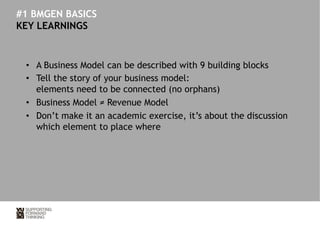 #1 BMGEN BASICS 
KEY LEARNINGS 
• A Business Model can be described with 9 building blocks 
• Tell the story of your business model: 
elements need to be connected (no orphans) 
• Business Model ≠ Revenue Model 
• Don’t make it an academic exercise, it’s about the discussion 
which element to place where 
 