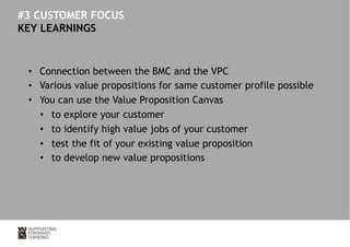 #3 CUSTOMER FOCUS 
KEY LEARNINGS 
• Connection between the BMC and the VPC 
• Various value propositions for same customer profile possible 
• You can use the Value Proposition Canvas 
• to explore your customer 
• to identify high value jobs of your customer 
• test the fit of your existing value proposition 
• to develop new value propositions 
 