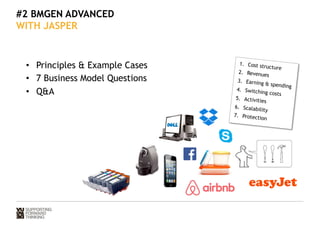 #2 BMGEN ADVANCED 
WITH JASPER 
• Principles  Example Cases 
• 7 Business Model Questions 
• QA 
1. Cost structure 
2. Reve nue s 
3. Earning  spending 
4. Switching costs 
5. Activities 
6. Scalability 
7. Pr ot ect i on 
 