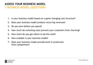 ASSESS YOUR BUSINESS MODEL 
7 BUSINESS MODEL QUESTIONS 
1. Is your business model based on a game changing cost structure? 
2. Does your business model produce recurring revenues? 
3. Do you earn before you spend? 
4. How much do switching costs prevent your customers from churning? 
5. How much do you get others to do the work? 
6. How scalable is your business model? 
7. Does your business model provide built-in protection 
www.strategyzer.com 
from competition? 
 