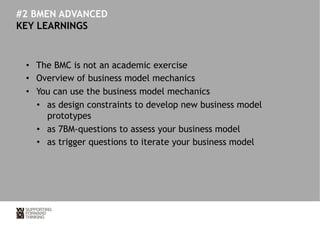 #2 BMEN ADVANCED 
KEY LEARNINGS 
• The BMC is not an academic exercise 
• Overview of business model mechanics 
• You can use the business model mechanics 
• as design constraints to develop new business model 
prototypes 
• as 7BM-questions to assess your business model 
• as trigger questions to iterate your business model 
 