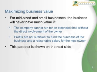 Maximizing business value
•   For mid-sized and small businesses, the business
    will never have much value if:
    •   The company cannot run for an extended time without
        the direct involvement of the owner
    •   Profits are not sufficient to fund the purchase of the
        business and a reasonable salary for the new owner

•   This paradox is shown on the next slide




                                                                 2
 