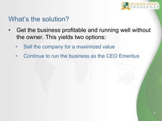 What’s the solution?
•   Get the business profitable and running well without
    the owner. This yields two options:
    •   Sell the company for a maximized value
    •   Continue to run the business as the CEO Emeritus




                                                           4
 