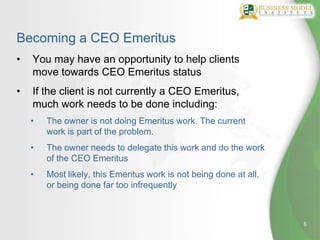 Becoming a CEO Emeritus
•   You may have an opportunity to help clients
    move towards CEO Emeritus status
•   If the client is not currently a CEO Emeritus,
    much work needs to be done including:
    •   The owner is not doing Emeritus work. The current
        work is part of the problem.
    •   The owner needs to delegate this work and do the work
        of the CEO Emeritus
    •   Most likely, this Emeritus work is not being done at all,
        or being done far too infrequently



                                                                    6
 