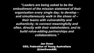“Leaders are being asked to be the
embodiment of the mission statement of their
organisation every single day; to develop –
and simultaneously walk in the shoes of –
their teams with vulnerability and
authenticity; to connect meaningfully and
often, directly with their stakeholders; and to
build value-adding partnerships and
collaborations.”
Jan Owen
CEO, Federation of Young Australians
(@JanOwenAM)
 