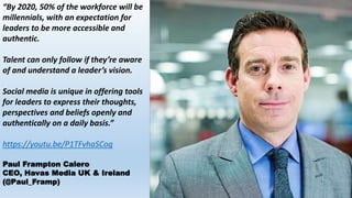 “By 2020, 50% of the workforce will be
millennials, with an expectation for
leaders to be more accessible and
authentic.
Talent can only follow if they’re aware
of and understand a leader’s vision.
Social media is unique in offering tools
for leaders to express their thoughts,
perspectives and beliefs openly and
authentically on a daily basis.”
https://youtu.be/P1TFvhaSCog
Paul Frampton Calero
CEO, Havas Media UK & Ireland
(@Paul_Framp)
 