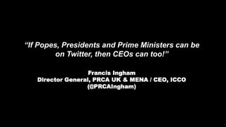 “If Popes, Presidents and Prime Ministers can be
on Twitter, then CEOs can too!”
Francis Ingham
Director General, PRCA UK & MENA / CEO, ICCO
(@PRCAIngham)
 