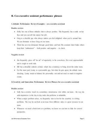 Job Performance Evaluation Form Page 8
II. Ceo executive assistant performance phrases
1.Attitude Performance Review Examples – ceo executive assistant
Positive review
 Holly has one of those attitudes that is always positive. She frequently has a smile on her
face and you can tell she enjoys her job.
 Greg is a cheerful guy who always makes you feel delighted when you’re around him.
We are fortunate to have Greg on our team.
 Thom has an even demeanor through good times and bad. His constant cheer helps others
keep their “enthusiasm” – both positive and negative – in check.
Negative review
 Jim frequently gives off “an air” of superiority to his coworkers. He is not approachable
and is rough to work with.
 Bill has a dreadful outlook at times which has a tendency to bring down the entire team.
 For the most part, Lenny is a personable guy, but when he gets upset, his attitude turns
shocking. Lenny needs to balance his personality out and not react so much to negative
events.
2.Creativity and Innovation Performance Review Phrases for ceo executive assistant
Positive review
 Sally has a creative touch in a sometimes monotonous role within our team – the way she
adds inspiration to the day to day tasks she performs is admirable.
 When a major problem arises, we frequently turn to Jon for his creativity in solving
problems. The way he can look at an issue from different sides is a great resource to our
team.
 Whenever we need a fresh look at a problem, we know we can turn to Julia for a novel
perspective.
 