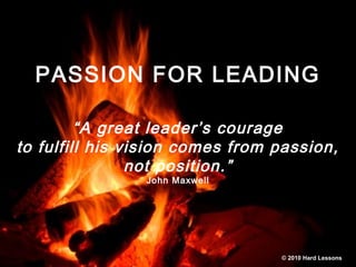 PASSION FOR LEADING
“A great leader’s courage
to fulfill his vision comes from passion,
not position.”
John Maxwell
© 2010 Hard Lessons
 