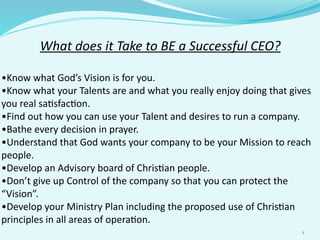 What	
  does	
  it	
  Take	
  to	
  BE	
  a	
  Successful	
  CEO?
•Know	
  what	
  God’s	
  Vision	
  is	
  for	
  you.
•Know	
  what	
  your	
  Talents	
  are	
  and	
  what	
  you	
  really	
  enjoy	
  doing	
  that	
  gives	
  
you	
  real	
  sa;sfac;on.
•Find	
  out	
  how	
  you	
  can	
  use	
  your	
  Talent	
  and	
  desires	
  to	
  run	
  a	
  company.
•Bathe	
  every	
  decision	
  in	
  prayer.
•Understand	
  that	
  God	
  wants	
  your	
  company	
  to	
  be	
  your	
  Mission	
  to	
  reach	
  
people.
•Develop	
  an	
  Advisory	
  board	
  of	
  Chris;an	
  people.
•Don’t	
  give	
  up	
  Control	
  of	
  the	
  company	
  so	
  that	
  you	
  can	
  protect	
  the	
  
“Vision”.
•Develop	
  your	
  Ministry	
  Plan	
  including	
  the	
  proposed	
  use	
  of	
  Chris;an	
  
principles	
  in	
  all	
  areas	
  of	
  opera;on.
1
 