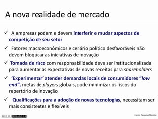 A nova realidade de mercado
 A empresas podem e devem interferir e mudar aspectos de
 competição de seu setor
 Fatores macroeconômicos e cenário político desfavoráveis não
 devem bloquear as iniciativas de inovação
 Tomada de risco com responsabilidade deve ser institucionalizada
 para aumentar as expectativas de novas receitas para shareholders
 ‘Experimentar’ atender demandas locais de consumidores “low
 end”, metas de players globais, pode minimizar os riscos do
 repertório de inovação
 Qualificações para a adoção de novas tecnologias, necessitam ser
 mais consistentes e flexíveis
                                                          Fonte: Pesquisa Monitor
 