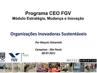 Programa CEO FGV
Módulo Estratégia, Mudança e Inovação



Organizações Inovadoras Sustentáveis
           Por Moysés Simantob

           Campinas - São Paulo
               08.07.2011
 