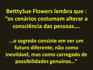 BetttySue Flowers lembra que :
“os cenários costumam alterar a
   consciência das pessoas….

  …o segredo consiste em ver um
    futuro diferente, não como
inevitável, mas como carregado de
    possibilidades genuínas…”
 