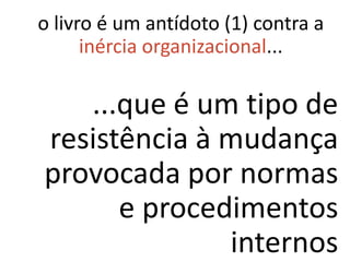 o livro é um antídoto (1) contra a
      inércia organizacional...

   ...que é um tipo de
resistência à mudança
provocada por normas
      e procedimentos
              internos
 