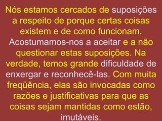 Nós estamos cercados de suposições
  a respeito de porque certas coisas
    existem e de como funcionam.
 Acostumamos-nos a aceitar e a não
   questionar estas suposições. Na
verdade, temos grande dificuldade de
enxergar e reconhecê-las. Com muita
freqüência, elas são invocadas como
  razões e justificativas para que as
 coisas sejam mantidas como estão,
              imutáveis.
 