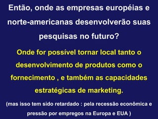 Então, onde as empresas européias e
norte-americanas desenvolverão suas
            pesquisas no futuro?
    Onde for possível tornar local tanto o
   desenvolvimento de produtos como o
 fornecimento , e também as capacidades
           estratégicas de marketing.
(mas isso tem sido retardado : pela recessão econômica e
        pressão por empregos na Europa e EUA )
 