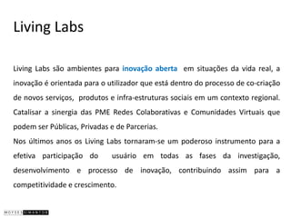 Living Labs

Living Labs são ambientes para inovação aberta em situações da vida real, a
inovação é orientada para o utilizador que está dentro do processo de co-criação
de novos serviços, produtos e infra-estruturas sociais em um contexto regional.
Catalisar a sinergia das PME Redes Colaborativas e Comunidades Virtuais que
podem ser Públicas, Privadas e de Parcerias.
Nos últimos anos os Living Labs tornaram-se um poderoso instrumento para a
efetiva participação do      usuário em todas as fases da investigação,
desenvolvimento e processo de inovação, contribuindo assim para a
competitividade e crescimento.
 