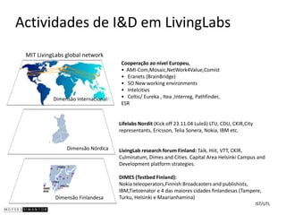 Actividades de I&D em LivingLabs
 MIT LivingLabs global network
                                     Cooperação ao nível Europeu,
                                     • AMI-Com,Mosaic,NetWork4Value,Comist
                                     • Eranets (BrainBridge)
                                     • SO New working environments
                                     • Intelcities
           Dimensão Internacional    • Celtic/ Eureka , Itea ,Interreg, Pathfinder,
                                     ESR


                                    Lifelabs Nordit (Kick off 23.11.04 Luleå) LTU, CDU, CKIR,City
                                    representants, Ericsson, Telia Sonera, Nokia, IBM etc.


                Dimensão Nórdica    LivingLab research forum Finland: Taik, Hiit, VTT, CKIR,
                                    Culminatum, Dimes and Cities. Capital Area Helsinki Campus and
                                    Development platform strategies.

                                    DIMES (Testbed Finland):
                                    Nokia teleoperators,Finnish Broadcasters and publishists,
                                    IBM,Tietoenator e 4 das maiores cidades finlandesas (Tampere,
            Dimensão Finlandesa     Turku, Helsinki e Maarianhamina)
                                                                                                    IST/UTL
 
