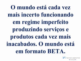 O mundo está cada vez
 mais incerto funcionando
   em regime imperfeito
   produzindo serviços e
  produtos cada vez mais
inacabados. O mundo está
    em formato BETA.
 