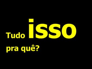 Tudo   isso
pra quê?
 