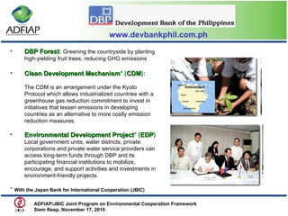 www.devbankphil.com.ph DBP Forest :   Greening the countryside by planting high-yielding fruit trees, reducing GHG emissions Clean Development Mechanism *   ( CDM ): The CDM is an arrangement under the Kyoto Protocol which allows industrialized countries with a greenhouse gas reduction commitment to invest in initiatives that lessen emissions in developing countries as an alternative to more costly emission reduction measures. Environmental Development Project * ( EDP ) Local government units, water districts, private corporations and private water service providers can access long-term funds through DBP and its participating financial institutions to mobilize, encourage, and support activities and investments in environment-friendly projects.  *  With the Japan Bank for International Cooperation (JBIC) ADFIAP/JBIC Joint Program on Environmental Cooperation Framework  Siem Reap, November 17, 2010  