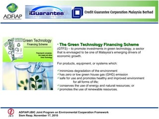 The Green Technology Financing Scheme   (GTFS) – to promote investments in green technology, a sector that is envisaged to be one of Malaysia’s emerging drivers of economic growth. For products, equipment, or systems which: minimizes degradation of the environment has zero or low green house gas (GHG) emission safe for use and promotes healthy and improved environment  for all forms of life;  conserves the use of energy and natural resources; or promotes the use of renewable resources.  ADFIAP/JBIC Joint Program on Environmental Cooperation Framework  Siem Reap, November 17, 2010  