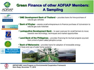 SME Development Bank of Thailand  –  provides loans for hire-purchase of  natural gas vehicles Bank of Khyber  – assists small entrepreneurs to finance purchase of /conversion to  natural gas auto rickshaw Lankaputhra Development Bank   – to open avenues for small farmers to move  towards new technology, techniques and market opportunities Land Bank of the Philippines  – provides financing for bio-fuel projects sourced  from a kind of plant called jatropha curcas Bank of Maharastra  – provides loans for adoption of renewable energy  practices and use of solar home systems Green  Finance of other ADFIAP Members: A Sampling ADFIAP/JBIC Joint Program on Environmental Cooperation Framework  Siem Reap, November 17, 2010  