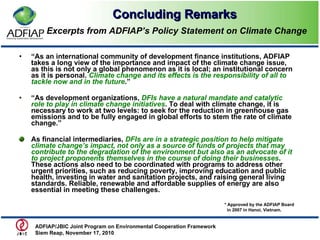 Concluding Remarks   Excerpts from  ADFIAP’s Policy Statement on Climate Change “ As an international community of development finance institutions, ADFIAP takes a long view of the importance and impact of the climate change issue, as this is not only a global phenomenon as it is local; an institutional concern as it is personal.  Climate change and its effects is the responsibility of all to tackle now and in the future .” “ As development organizations,  DFIs have a natural mandate and catalytic role to play in climate change initiatives . To deal with climate change, it is necessary to work at two levels: to seek for the reduction in greenhouse gas emissions and to be fully engaged in global efforts to stem the rate of climate change.” As financial intermediaries,  DFIs are in a strategic position to help mitigate climate change’s impact, not only as a source of funds of projects that may contribute to the degradation of the environment but also as an advocate of it to project proponents themselves in the course of doing their businesses . These actions also need to be coordinated with programs to address other urgent priorities, such as reducing poverty, improving education and public health, investing in water and sanitation projects, and raising general living standards. Reliable, renewable and affordable supplies of energy are also essential in meeting these challenges. ADFIAP/JBIC Joint Program on Environmental Cooperation Framework  Siem Reap, November 17, 2010  * Approved by the ADFIAP Board in 2007 in Hanoi, Vietnam. 