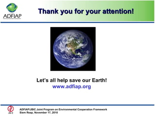 Thank you for your attention! ADFIAP/JBIC Joint Program on Environmental Cooperation Framework  Siem Reap, November 17, 2010 Let’s all help save our Earth! www.adfiap.org 