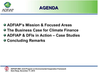   AGENDA ADFIAP’s Mission & Focused Areas The Business Case for Climate Finance ADFIAP & DFIs in Action – Case Studies Concluding Remarks ADFIAP/JBIC Joint Program on Environmental Cooperation Framework  Siem Reap, November 17, 2010  