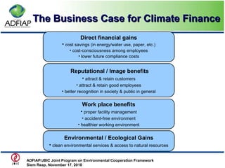 The Business Case for Climate Finance Direct financial gains cost savings (in energy/water use, paper, etc.) cost-consciousness among employees lower future compliance costs Reputational / Image benefits attract & retain customers attract & retain good employees better recognition in society & public in general Work place benefits proper facility management accident-free environment healthier working environment Environmental / Ecological Gains clean environmental services & access to natural resources ADFIAP/JBIC Joint Program on Environmental Cooperation Framework  Siem Reap, November 17, 2010   