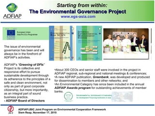 Starting from within: The Environmental Governance Project   www.egs-asia.com The issue of environmental governance has been and will always be in the forefront of ADFIAP’s activities.  ADFIAP’s  “ Greening of DFIs ”  Project is its collective and responsive effort to pursue sustainable development through its adherence to the principles of a safe and clean environment, not only as part of good corporate citizenship, but more importantly, as an integral part of sound business practice. - ADFIAP Board of Directors About 300 CEOs and senior staff were involved in the project in ADFIAP regional, sub-regional and national meetings & conferences; A new ADFIAP publication,  Greenbank , was developed and produced for dissemination to members and other networks; and An Environmental Category has since been included in the annual  ADFIAP Awards program  for outstanding achievements of member banks. ADFIAP/JBIC Joint Program on Environmental Cooperation Framework  Siem Reap, November 17, 2010  