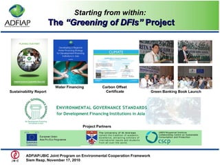 Starting from within:   The  “Greening of DFIs”  Project Sustainability Report  Water Financing  Carbon Offset   Certificate Green Banking Book Launch Project Partners ADFIAP/JBIC Joint Program on Environmental Cooperation Framework  Siem Reap, November 17, 2010  