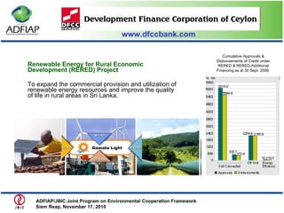 www.dfccbank.com Renewable Energy for Rural Economic Development (RERED) Project To expand the commercial provision and utilization of renewable energy resources and improve the quality of life in rural areas in Sri Lanka.  Cumulative Approvals & Disbursements of Credit under RERED & RERED-Additional Financing as at 30 Sept. 2008  ADFIAP/JBIC Joint Program on Environmental Cooperation Framework  Siem Reap, November 17, 2010  