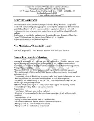 Council for Economic Opportunities in Greater Cleveland
                   WORKFORCE DEVELOPMENT PROGRAM
      1849 Prospect Avenue, Suite 200, Cleveland, Ohio 44115 – (216) 651-5188
                             Job Leads January 3, 2012
                           ***Please apply accordingly to ad***

ACTIVITY ASSISTANT

Broadview Multi-Care Center is seeking a full time Activity Assistant. This position
assists with implementing activity programs and completes all necessary documentation.
Qualified candidates will have previous activities experience, ability to work with
computers, and must have completed Mepap1 course. Competitive salary and benefits
package.
Send resume or come in for application at: Recreation Director Broadview Multi-Care
Center 5520 Broadview Rd. Parma, Oh 44134 Fax: (216) 398-4988
brvjobs@lhshealth.com No phone calls please


Auto Mechanics AND Assistant Manager

East/West. Experience. Tools. Bonuses. Benefits. Start now! 216-701-0729


Account Representative-Collections
Babcock & Wasserman is a Creditor Rights law firm based in Cleveland, Ohio on Public
Square. Meeting and surpassing the growing needs of our client base and increased
placements has resulted in the expansion of additional Account Representative positions.
Principal Responsibilities
* Communicate with our clients' customers to bring resolution to unpaid accounts.
* Provide thorough, efficient, and accurate account updates on computer for each call
made or received.
*Demonstrate effective skip tracing techniques by locating contact information and assets
* Provide guidance and assistance in finding funds to meet debt obligations.
*Knowledge and understanding of the Fair Debt Collection Practices Act (FDCPA)
 *Some legal background preferred
* Must be able to work as part of a team, demonstrate support for diversity, and be
committed to providing the best service to customers.
Requirements
· High School Diploma ( some college preferred)
· Minimum of two years of collection experience required(preferred, will train right
candidates)
· Basic computer skills
· Ability to maintain the highest level of confidentiality
· Excellent interpersonal, written, and oral communication skills
· Ability to work in a team fostered environment
· Ability to work in a multi-tasked environment


                                                                                         1
 