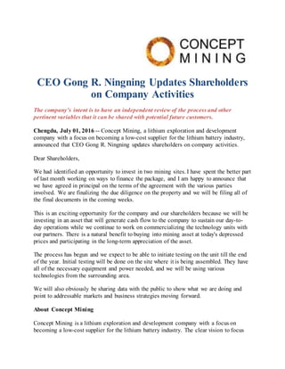 CEO Gong R. Ningning Updates Shareholders
on Company Activities
The company’s intent is to have an independent review of the process and other
pertinent variables that it can be shared with potential future customers.
Chengdu, July 01, 2016 -- Concept Mining, a lithium exploration and development
company with a focus on becoming a low-cost supplier for the lithium battery industry,
announced that CEO Gong R. Ningning updates shareholders on company activities.
Dear Shareholders,
We had identified an opportunity to invest in two mining sites. I have spent the better part
of last month working on ways to finance the package, and I am happy to announce that
we have agreed in principal on the terms of the agreement with the various parties
involved. We are finalizing the due diligence on the property and we will be filing all of
the final documents in the coming weeks.
This is an exciting opportunity for the company and our shareholders because we will be
investing in an asset that will generate cash flow to the company to sustain our day-to-
day operations while we continue to work on commercializing the technology units with
our partners. There is a natural benefit to buying into mining asset at today's depressed
prices and participating in the long-term appreciation of the asset.
The process has begun and we expect to be able to initiate testing on the unit till the end
of the year. Initial testing will be done on the site where it is being assembled. They have
all of the necessary equipment and power needed, and we will be using various
technologies from the surrounding area.
We will also obviously be sharing data with the public to show what we are doing and
point to addressable markets and business strategies moving forward.
About Concept Mining
Concept Mining is a lithium exploration and development company with a focus on
becoming a low-cost supplier for the lithium battery industry. The clear vision to focus
 
