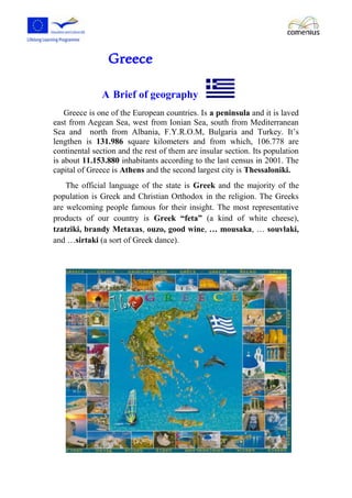 Greece 
A Brief of geography 
Greece is one of the European countries. Is a peninsula and it is laved 
east from Aegean Sea, west from Ionian Sea, south from Mediterranean 
Sea and north from Albania, F.Y.R.O.M, Bulgaria and Turkey. It’s 
lengthen is 131.986 square kilometers and from which, 106.778 are 
continental section and the rest of them are insular section. Its population 
is about 11.153.880 inhabitants according to the last census in 2001. The 
capital of Greece is Athens and the second largest city is Thessaloniki. 
The official language of the state is Greek and the majority of the 
population is Greek and Christian Orthodox in the religion. The Greeks 
are welcoming people famous for their insight. The most representative 
products of our country is Greek “feta” (a kind of white cheese), 
tzatziki, brandy Metaxas, ouzo, good wine, … mousaka, … souvlaki, 
and …sirtaki (a sort of Greek dance). 
 