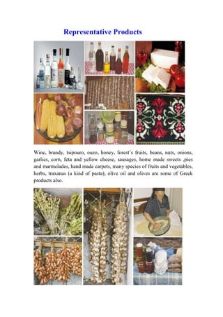 Representative Products 
Wine, brandy, tsipouro, ouzo, honey, forest’s fruits, beans, nuts, onions, 
garlics, corn, feta and yellow cheese, sausages, home made sweets ,pies 
and marmelades, hand made carpets, many species of fruits and vegetables, 
herbs, traxanas (a kind of pasta), olive oil and olives are some of Greek 
products also. 
 