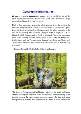 Geographic information 
Greece is generally mountainous country and is considered one of the 
most mountainous countries but in essence, the whole country is a large 
peninsula and has a rich dismemberment. 
High or low mountains across the whole country, from the west is the 
mountain range of Pintos, which is the continuity of Deinarikon Alpine, 
from the North is the Rhodope Mountains, and the tallest mountain in the 
east of the country the mountain Olympus with a height of 2.917m 
(domicile of 12 Gods of ancient Greek mythology). Among the mountains 
seem to be waiting beautiful valleys such as the Valley of Tempe and 
fertile plains such as Thessaly, Arta, Eastern Macedonia and Thrace and 
Thessaloniki. There are also several lakes such as the lake of Kerkinis, big 
and small 
Prespas, Trixonida, Bolbis, Lake Ylike, Marathon, etc. 
The rivers of Greece are small and have a variation in the level, while none 
of these is navigable. However, rivers are important for the economy of the 
country because the water irrigate the most parts of the land and move 
multiple Power Stations. The largest river in Greece is Evros and follows 
 